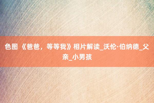 色图 《爸爸，等等我》相片解读_沃伦·伯纳德_父亲_小男孩