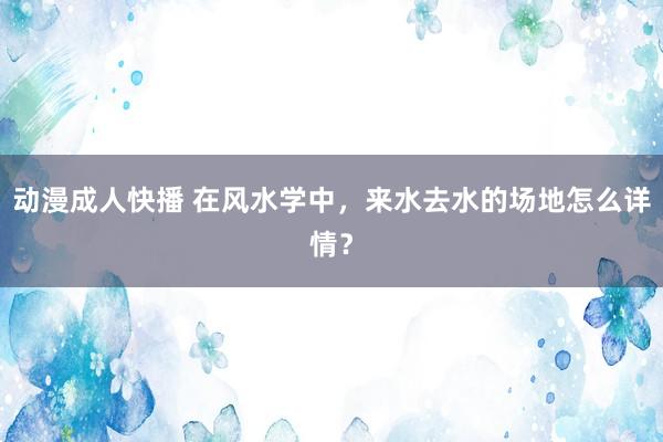 动漫成人快播 在风水学中,来水去水的场地怎么详情?