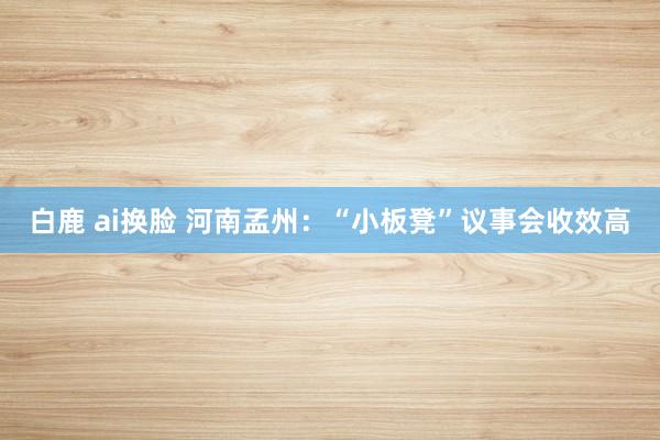 白鹿 ai换脸 河南孟州：“小板凳”议事会收效高