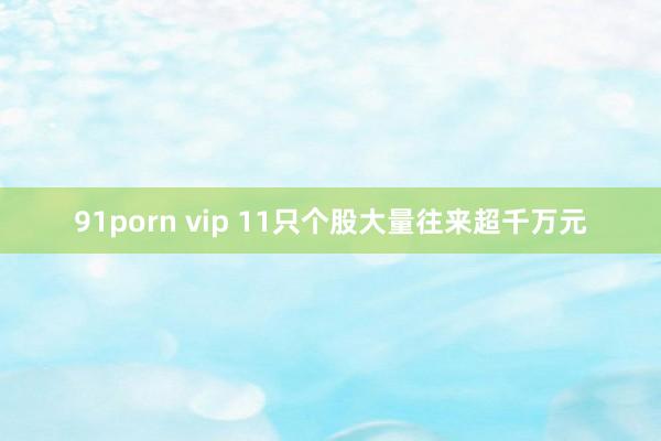 91porn vip 11只个股大量往来超千万元