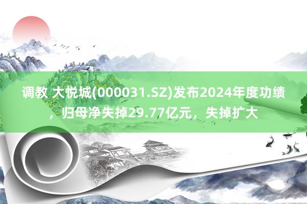 调教 大悦城(000031.SZ)发布2024年度功绩,归母净失掉29.77亿元,失掉扩大