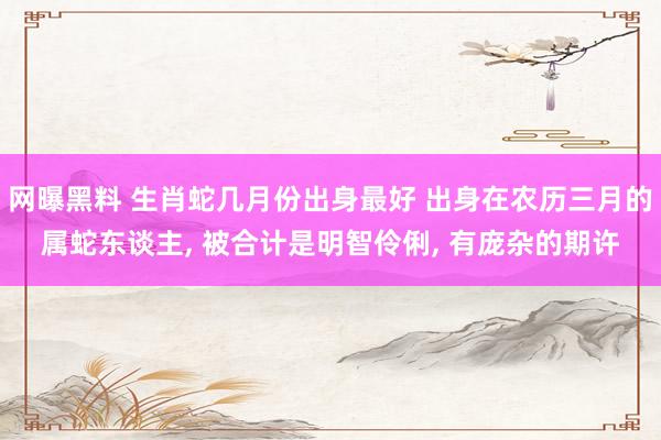 网曝黑料 生肖蛇几月份出身最好 出身在农历三月的属蛇东谈主， 被合计是明智伶俐， 有庞杂的期许