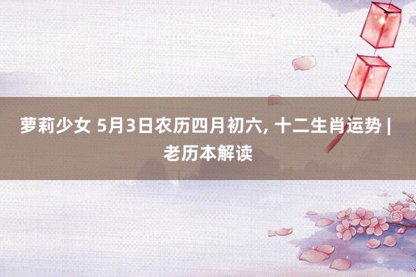萝莉少女 5月3日农历四月初六， 十二生肖运势 | 老历本解读