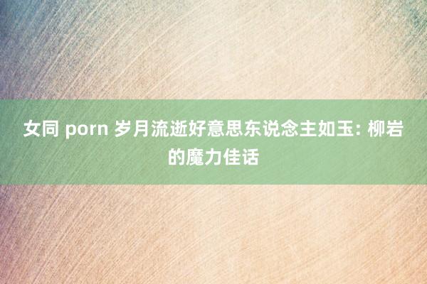 女同 porn 岁月流逝好意思东说念主如玉: 柳岩的魔力佳话