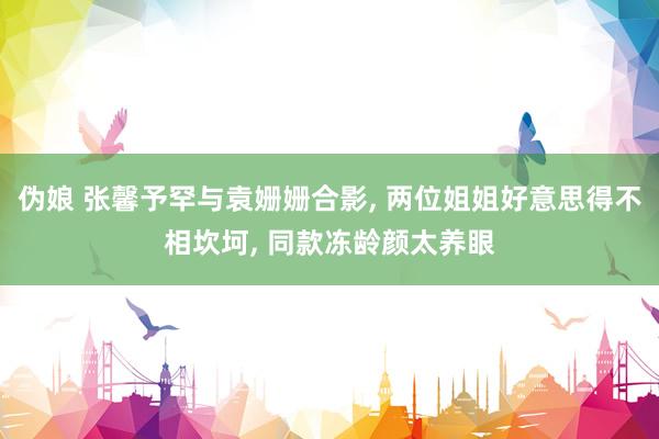 伪娘 张馨予罕与袁姗姗合影， 两位姐姐好意思得不相坎坷， 同款冻龄颜太养眼