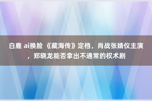 白鹿 ai换脸 《藏海传》定档，肖战张婧仪主演，郑晓龙能否拿出不通常的权术剧