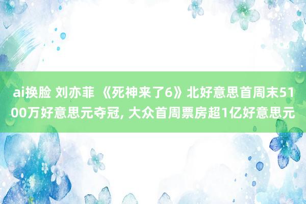ai换脸 刘亦菲 《死神来了6》北好意思首周末5100万好意思元夺冠， 大众首周票房超1亿好意思元