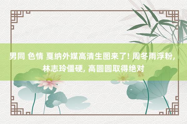 男同 色情 戛纳外媒高清生图来了! 周冬雨浮粉， 林志玲僵硬， 高圆圆取得绝对