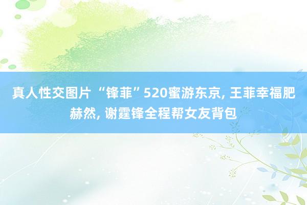 真人性交图片 “锋菲”520蜜游东京， 王菲幸福肥赫然， 谢霆锋全程帮女友背包