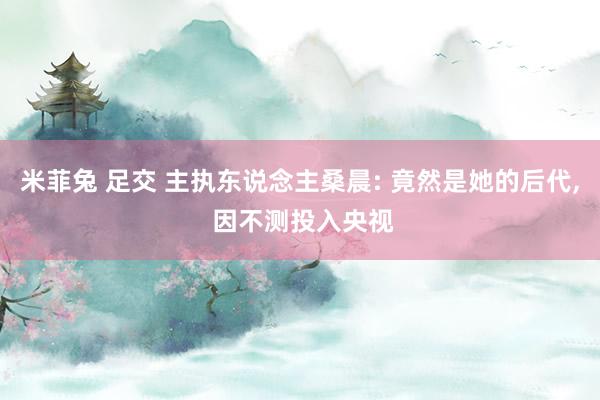 米菲兔 足交 主执东说念主桑晨: 竟然是她的后代， 因不测投入央视